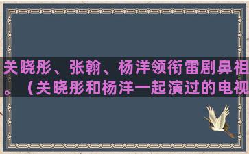 关晓彤、张翰、杨洋领衔雷剧鼻祖。（关晓彤和杨洋一起演过的电视剧）(张翰关晓彤合作)