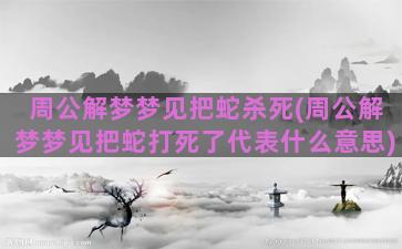 周公解梦梦见把蛇杀死(周公解梦梦见把蛇打死了代表什么意思)