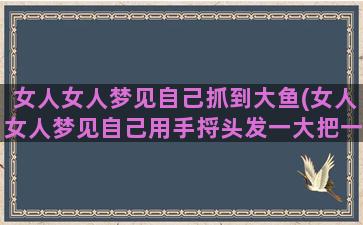 女人女人梦见自己抓到大鱼(女人女人梦见自己用手捋头发一大把一大把的掉什么意思)