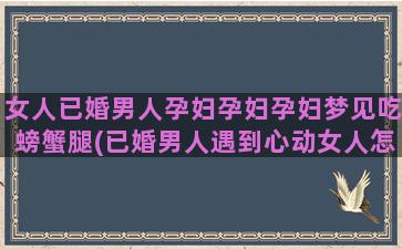 女人已婚男人孕妇孕妇孕妇梦见吃螃蟹腿(已婚男人遇到心动女人怎么办)