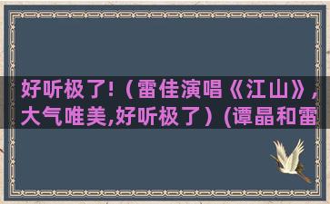 好听极了!（雷佳演唱《江山》,大气唯美,好听极了）(谭晶和雷佳谁唱的好听)