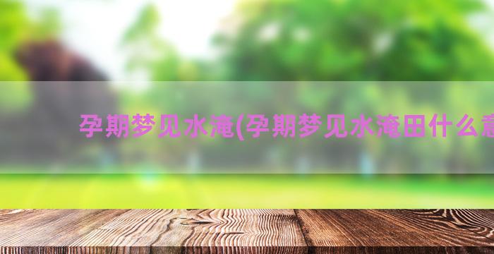 孕期梦见水淹(孕期梦见水淹田什么意思)