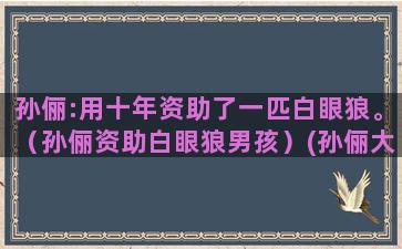 孙俪:用十年资助了一匹白眼狼。（孙俪资助白眼狼男孩）(孙俪大学生资助)