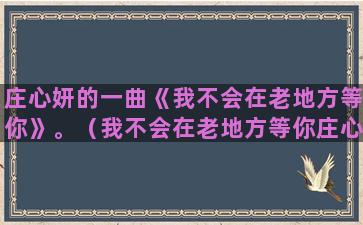 庄心妍的一曲《我不会在老地方等你》。（我不会在老地方等你庄心妍）