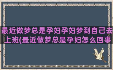 最近做梦总是孕妇孕妇梦到自己去上班(最近做梦总是孕妇怎么回事)