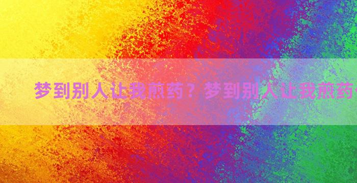 梦到别人让我煎药？梦到别人让我煎药什么意思