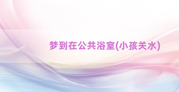 梦到在公共浴室(小孩关水)