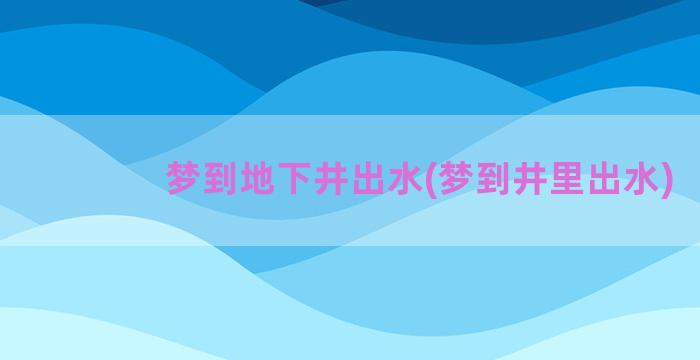 梦到地下井出水(梦到井里出水)