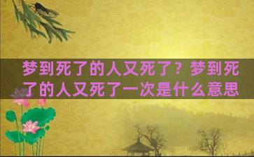 梦到死了的人又死了？梦到死了的人又死了一次是什么意思