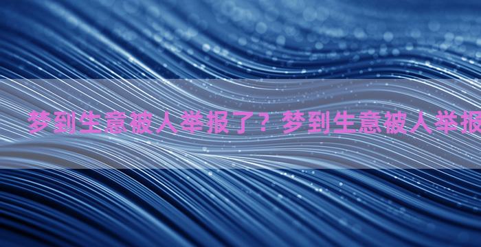 梦到生意被人举报了？梦到生意被人举报了什么意思