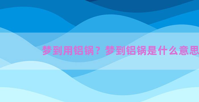 梦到用铝锅？梦到铝锅是什么意思