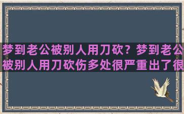 梦到老公被别人用刀砍？梦到老公被别人用刀砍伤多处很严重出了很多血怎么回事