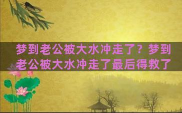 梦到老公被大水冲走了？梦到老公被大水冲走了最后得救了