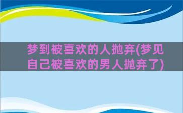 梦到被喜欢的人抛弃(梦见自己被喜欢的男人抛弃了)