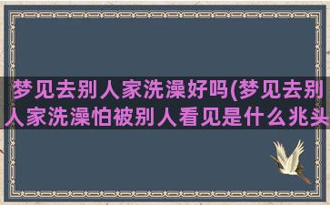 梦见去别人家洗澡好吗(梦见去别人家洗澡怕被别人看见是什么兆头)