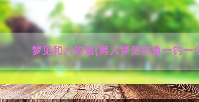 梦见和人钓鱼(男人梦见钓鱼一钓一个准)