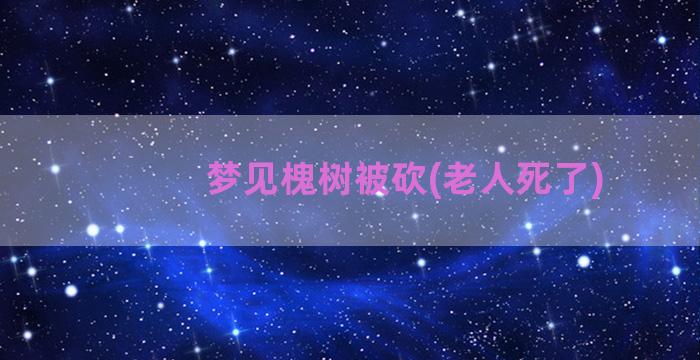 梦见槐树被砍(老人死了)