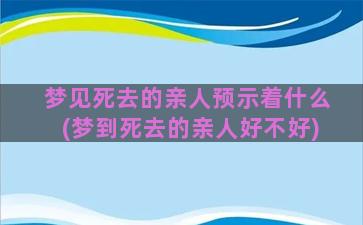 梦见死去的亲人预示着什么(梦到死去的亲人好不好)