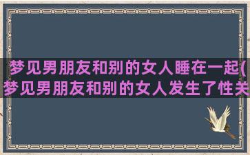 梦见男朋友和别的女人睡在一起(梦见男朋友和别的女人发生了性关系)