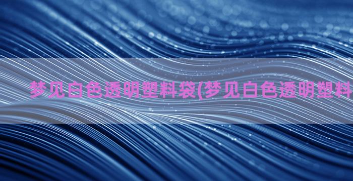 梦见白色透明塑料袋(梦见白色透明塑料袋装东西)