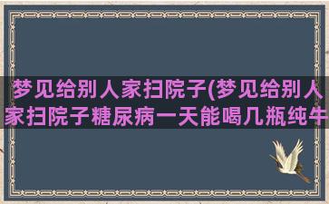 梦见给别人家扫院子(梦见给别人家扫院子糖尿病一天能喝几瓶纯牛奶)