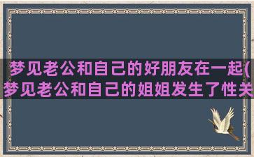 梦见老公和自己的好朋友在一起(梦见老公和自己的姐姐发生了性关系是什么意思)