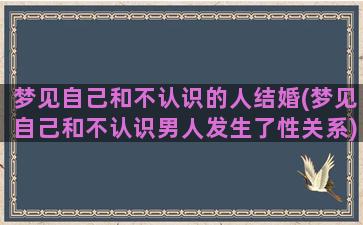 梦见自己和不认识的人结婚(梦见自己和不认识男人发生了性关系)