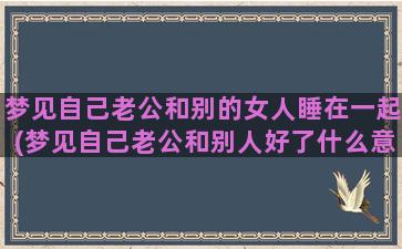 梦见自己老公和别的女人睡在一起(梦见自己老公和别人好了什么意思)