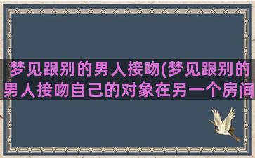 梦见跟别的男人接吻(梦见跟别的男人接吻自己的对象在另一个房间不知道)