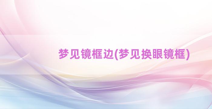 梦见镜框边(梦见换眼镜框)